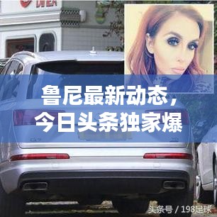 魯尼最新動態(tài)，今日頭條獨家爆料！
