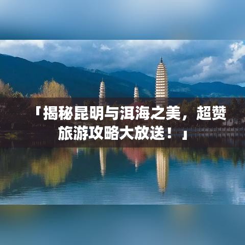 「揭秘昆明與洱海之美，超贊旅游攻略大放送！」