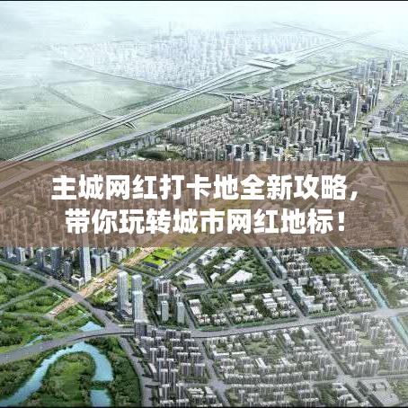 主城網(wǎng)紅打卡地全新攻略，帶你玩轉(zhuǎn)城市網(wǎng)紅地標(biāo)！