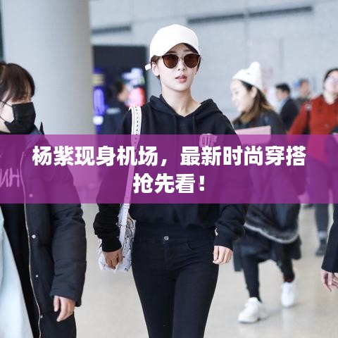 楊紫現(xiàn)身機場，最新時尚穿搭搶先看！