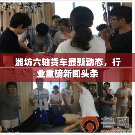濰坊六軸貨車最新動(dòng)態(tài)，行業(yè)重磅新聞?lì)^條