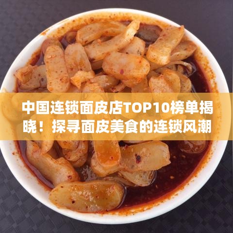 中國連鎖面皮店TOP10榜單揭曉！探尋面皮美食的連鎖風(fēng)潮魅力