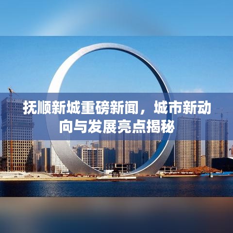 撫順新城重磅新聞，城市新動向與發(fā)展亮點揭秘
