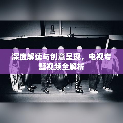深度解讀與創(chuàng)意呈現(xiàn)，電視專題視頻全解析