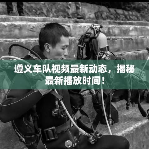 遵義車隊視頻最新動態(tài)，揭秘最新播放時間！